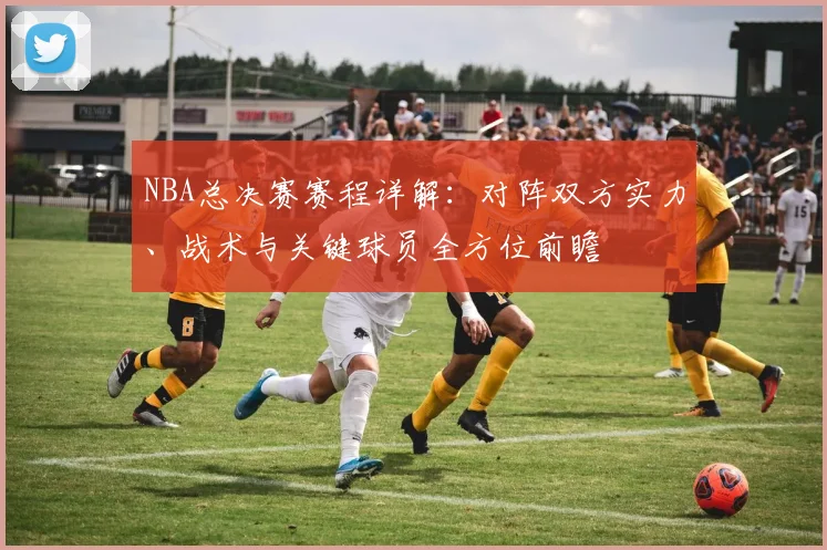 NBA总决赛赛程详解：对阵双方实力、战术与关键球员全方位前瞻