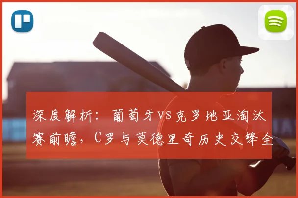 深度解析：葡萄牙vs克罗地亚淘汰赛前瞻，C罗与莫德里奇历史交锋全记录及晋级形势预测
