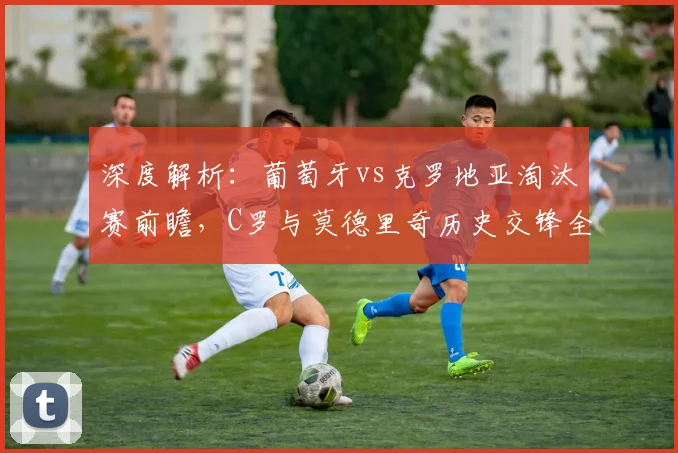 深度解析:葡萄牙vs克罗地亚淘汰赛前瞻,C罗与莫德里奇历史交锋全记录及晋级形势预测